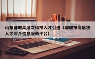 山东聊城高层次科技人才引进（聊城市高层次人才综合信息服务平台）