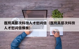 医院高层次科技人才慰问信（医院高层次科技人才慰问信模板）