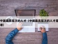 中国最高层次的人才（中国最高层次的人才是谁）