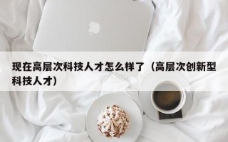 现在高层次科技人才怎么样了（高层次创新型科技人才）