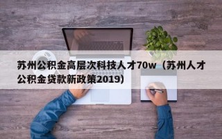 苏州公积金高层次科技人才70w（苏州人才公积金贷款新政策2019）