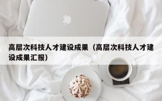 高层次科技人才建设成果（高层次科技人才建设成果汇报）
