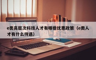 e类高层次科技人才有哪些优惠政策（e类人才有什么待遇）