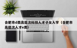 合肥市d类高层次科技人才子女入学（合肥市高层次人才e类）