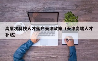 高层次科技人才落户天津政策（天津高端人才补贴）