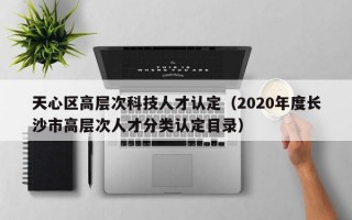 天心区高层次科技人才认定（2020年度长沙市高层次人才分类认定目录）
