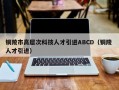 铜陵市高层次科技人才引进ABCD（铜陵 人才引进）