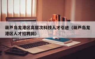 葫芦岛龙港区高层次科技人才引进（葫芦岛龙港区人才招聘网）