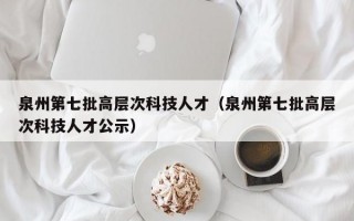 泉州第七批高层次科技人才（泉州第七批高层次科技人才公示）