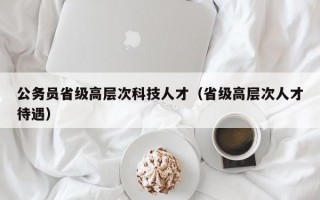 公务员省级高层次科技人才（省级高层次人才待遇）
