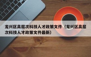 龙兴区高层次科技人才政策文件（龙兴区高层次科技人才政策文件最新）