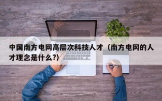 中国南方电网高层次科技人才（南方电网的人才理念是什么?）