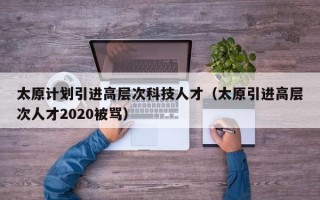 太原计划引进高层次科技人才（太原引进高层次人才2020被骂）