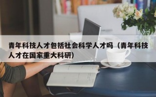 青年科技人才包括社会科学人才吗（青年科技人才在国家重大科研）