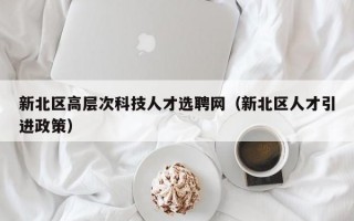 新北区高层次科技人才选聘网（新北区人才引进政策）