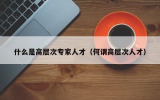 什么是高层次专家人才（何谓高层次人才）