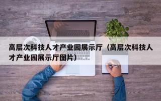 高层次科技人才产业园展示厅（高层次科技人才产业园展示厅图片）