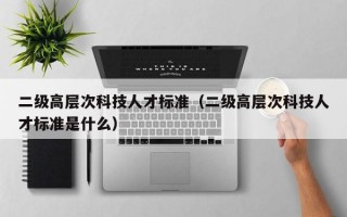 二级高层次科技人才标准（二级高层次科技人才标准是什么）
