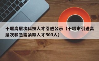 十堰高层次科技人才引进公示（十堰市引进高层次和急需紧缺人才503人）