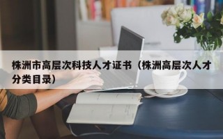株洲市高层次科技人才证书（株洲高层次人才分类目录）