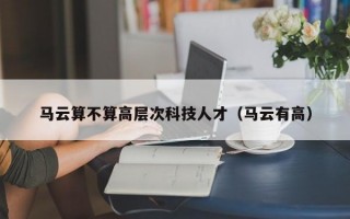 马云算不算高层次科技人才（马云有高）