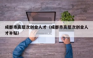 成都市高层次创业人才（成都市高层次创业人才补贴）