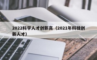 2022科学人才创新高（2021年科技创新人才）
