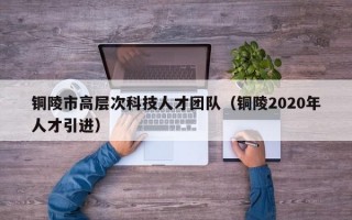 铜陵市高层次科技人才团队（铜陵2020年人才引进）