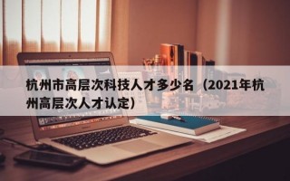 杭州市高层次科技人才多少名（2021年杭州高层次人才认定）