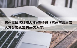 杭州高层次科技人才e类待遇（杭州市高层次人才分类认定的ae类人才）