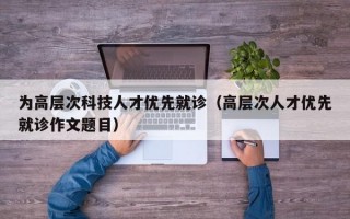 为高层次科技人才优先就诊（高层次人才优先就诊作文题目）