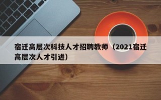 宿迁高层次科技人才招聘教师（2021宿迁高层次人才引进）