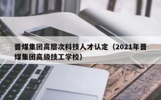 晋煤集团高层次科技人才认定（2021年晋煤集团高级技工学校）