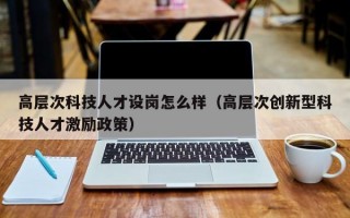 高层次科技人才设岗怎么样（高层次创新型科技人才激励政策）