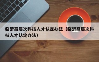 临沂高层次科技人才认定办法（临沂高层次科技人才认定办法）