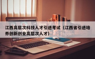 江西高层次科技人才引进考试（江西省引进培养创新创业高层次人才）
