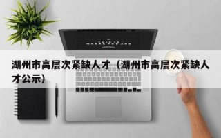 湖州市高层次紧缺人才（湖州市高层次紧缺人才公示）