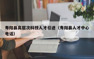 寿阳县高层次科技人才引进（寿阳县人才中心电话）