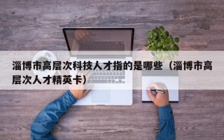 淄博市高层次科技人才指的是哪些（淄博市高层次人才精英卡）