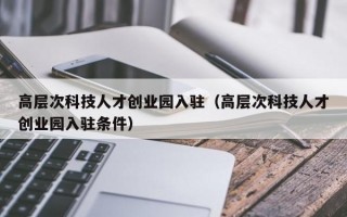 高层次科技人才创业园入驻（高层次科技人才创业园入驻条件）