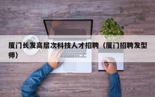 厦门长发高层次科技人才招聘（厦门招聘发型师）