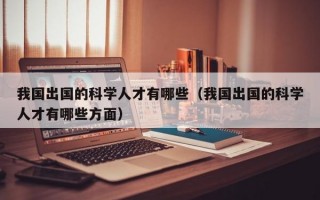 我国出国的科学人才有哪些（我国出国的科学人才有哪些方面）
