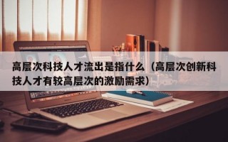 高层次科技人才流出是指什么（高层次创新科技人才有较高层次的激励需求）