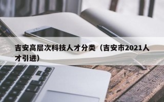 吉安高层次科技人才分类（吉安市2021人才引进）