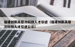 福建创新高层次科技人才引进（福建创新高层次科技人才引进公示）