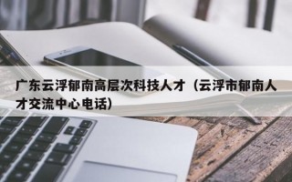 广东云浮郁南高层次科技人才（云浮市郁南人才交流中心电话）