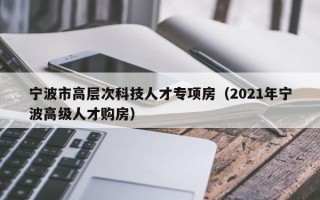宁波市高层次科技人才专项房（2021年宁波高级人才购房）