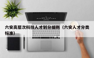 六安高层次科技人才划分细则（六安人才分类标准）