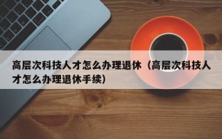 高层次科技人才怎么办理退休（高层次科技人才怎么办理退休手续）