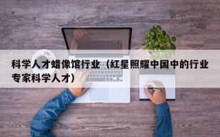 科学人才蜡像馆行业（红星照耀中国中的行业专家科学人才）